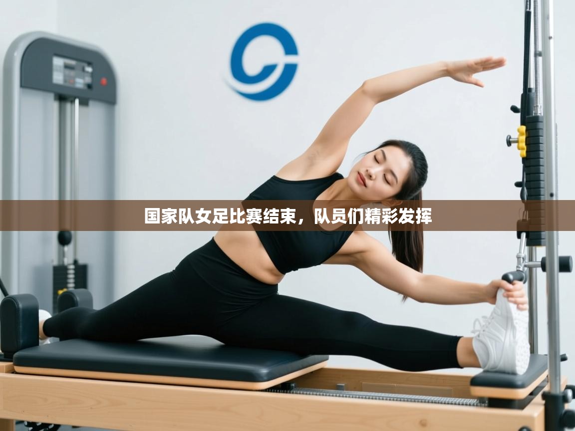 开云体育视频直播低延迟-国家队女足比赛结束,队员们精彩发挥